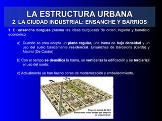 LA ESTRUCTURA URBANALA ESTRUCTURA URBANA
2. LA CIUDAD INDUSTRIAL: ENSANCHE Y BARRIOS2. LA CIUDAD INDUSTRIAL: ENSANCHE Y BARRIOS
1. El ensanche burgués plasma las ideas burguesas de orden, higiene y beneficio
económico
a) Cuando se crea adopta un plano regular, una trama de baja densidad y un
uso del suelo básicamente residencial. Ensanches de Barcelona (Cerdá) y
Madrid (De Castro)
b) Con el tiempo se densifica la trama, se verticaliza la edificación y se terciariza
el uso del suelo.
c) Actualmente se han hecho obras de modernización y embellecimiento.
 