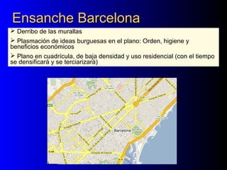 Ensanche BarcelonaEnsanche Barcelona
 Derribo de las murallas
 Plasmación de ideas burguesas en el plano: Orden, higiene y
beneficios económicos
 Plano en cuadrícula, de baja densidad y uso residencial (con el tiempo
se densificará y se terciarizará)
 