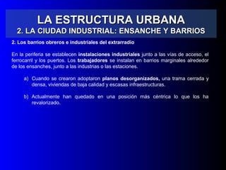 LA ESTRUCTURA URBANALA ESTRUCTURA URBANA
2. LA CIUDAD INDUSTRIAL: ENSANCHE Y BARRIOS2. LA CIUDAD INDUSTRIAL: ENSANCHE Y BARRIOS
2. Los barrios obreros e industriales del extrarradio
En la periferia se establecen instalaciones industriales junto a las vías de acceso, el
ferrocarril y los puertos. Los trabajadores se instalan en barrios marginales alrededor
de los ensanches, junto a las industrias o las estaciones.
a) Cuando se crearon adoptaron planos desorganizados, una trama cerrada y
densa, viviendas de baja calidad y escasas infraestructuras.
b) Actualmente han quedado en una posición más céntrica lo que los ha
revalorizado.
 