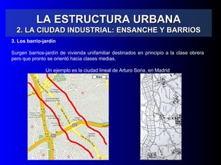 LA ESTRUCTURA URBANALA ESTRUCTURA URBANA
2. LA CIUDAD INDUSTRIAL: ENSANCHE Y BARRIOS2. LA CIUDAD INDUSTRIAL: ENSANCHE Y BARRIOS
3. Los barrio-jardín
Surgen barrios-jardín de vivienda unifamiliar destinados en principio a la clase obrera
pero que pronto se orientó hacia clases medias.
Un ejemplo es la ciudad lineal de Arturo Soria, en Madrid
 