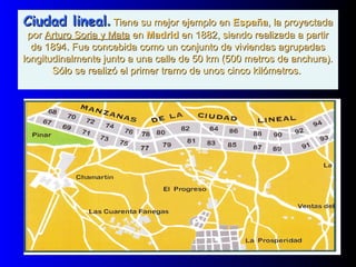 Ciudad linealCiudad lineal.. Tiene su mejor ejemplo enTiene su mejor ejemplo en EspañaEspaña, la proyectada, la proyectada
porpor Arturo Soria y MataArturo Soria y Mata enen MadridMadrid en 1882, siendo realizada a partiren 1882, siendo realizada a partir
de 1894. Fue concebida como un conjunto de viviendas agrupadasde 1894. Fue concebida como un conjunto de viviendas agrupadas
longitudinalmente junto a una calle de 50 km (500 metros de anchura).longitudinalmente junto a una calle de 50 km (500 metros de anchura).
Sólo se realizó el primer tramo de unos cinco kilómetros.Sólo se realizó el primer tramo de unos cinco kilómetros.
 