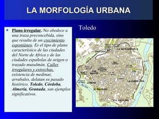  Plano irregular. No obedece a
una traza preconcebida, sino
que resulta de un crecimiento
espontáneo. Es el tipo de plano
característico de las ciudades
del Norte de Africa y de las
ciudades españolas de origen o
trazado musulmán. Calles
irregulares y estrechas,
existencia de medinas,
arrabales, delatan su pasado
histórico. Toledo, Córdoba,
Almería, Granada, son ejemplos
significativos.
Toledo
LA MORFOLOGÍA URBANALA MORFOLOGÍA URBANA
 