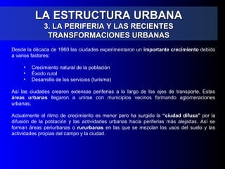 LA ESTRUCTURA URBANALA ESTRUCTURA URBANA
3. LA PERIFERIA Y LAS RECIENTES3. LA PERIFERIA Y LAS RECIENTES
TRANSFORMACIONES URBANASTRANSFORMACIONES URBANAS
Desde la década de 1960 las ciudades experimentaron un importante crecimiento debido
a varios factores:
• Crecimiento natural de la población
• Éxodo rural
• Desarrollo de los servicios (turismo)
Así las ciudades crearon extensas periferias a lo largo de los ejes de transporte. Estas
áreas urbanas llegaron a unirse con municipios vecinos formando aglomeraciones
urbanas.
Actualmente el ritmo de crecimiento es menor pero ha surgido la “ciudad difusa” por la
difusión de la población y las actividades urbanas hacia periferias más alejadas. Así se
forman áreas periurbanas o rururbanas en las que se mezclan los usos del suelo y las
actividades propias del campo y la ciudad.
 
