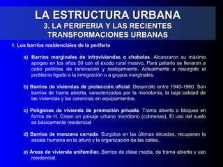 LA ESTRUCTURA URBANALA ESTRUCTURA URBANA
3. LA PERIFERIA Y LAS RECIENTES3. LA PERIFERIA Y LAS RECIENTES
TRANSFORMACIONES URBANASTRANSFORMACIONES URBANAS
1. Los barrios residenciales de la periferia
a) Barrios marginales de infraviviendas o chabolas. Alcanzaron su máximo
apogeo en los años 50 con el éxodo rural masivo. Para paliarlo se llevaron a
cabo políticas de renovación y realojamiento. Actualmente a resurgido el
problema ligado a la inmigración o a grupos marginales.
b) Barrios de viviendas de protección oficial. Desarrollo entre 1940-1960. Son
barrios de trama abierta, caracterizados por la monotonía, la baja calidad de
las viviendas y las carencias en equipamientos.
c) Polígonos de vivienda de promoción privada. Trama abierta o bloques en
forma de H. Crean un paisaje urbano monótono (colmenas). El uso del suelo
es básicamente residencial
d) Barrios de manzana cerrada. Surgidos en las últimas décadas, recuperan la
escala humana en la altura y la organización de las calles.
e) Áreas de vivienda unifamiliar. Barrios de clase media, de trama abierta y uso
residencial.
 