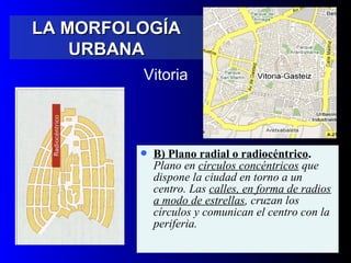  B) Plano radial o radiocéntrico.
Plano en círculos concéntricos que
dispone la ciudad en torno a un
centro. Las calles, en forma de radios
a modo de estrellas, cruzan los
círculos y comunican el centro con la
periferia.
Vitoria
LA MORFOLOGÍALA MORFOLOGÍA
URBANAURBANA
 