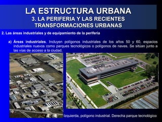 LA ESTRUCTURA URBANALA ESTRUCTURA URBANA
3. LA PERIFERIA Y LAS RECIENTES3. LA PERIFERIA Y LAS RECIENTES
TRANSFORMACIONES URBANASTRANSFORMACIONES URBANAS
2. Las áreas industriales y de equipamiento de la periferia
a) Áreas industriales. Incluyen polígonos industriales de los años 50 y 60, espacios
industriales nuevos como parques tecnológicos o polígonos de naves. Se sitúan junto a
las vías de acceso a la ciudad.
Izquierda, polígono industrial. Derecha parque tecnológico
 
