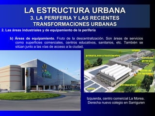 LA ESTRUCTURA URBANALA ESTRUCTURA URBANA
3. LA PERIFERIA Y LAS RECIENTES3. LA PERIFERIA Y LAS RECIENTES
TRANSFORMACIONES URBANASTRANSFORMACIONES URBANAS
2. Las áreas industriales y de equipamiento de la periferia
b) Áreas de equipamiento. Fruto de la descentralización. Son áreas de servicios
como superficies comerciales, centros educativos, sanitarios, etc. También se
sitúan junto a las vías de acceso a la ciudad.
Izquierda, centro comercial La Morea.
Derecha nuevo colegio en Sarriguren
 