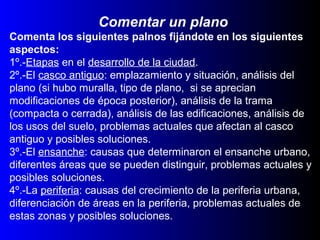 Comentar un plano
Comenta los siguientes palnos fijándote en los siguientes
aspectos:
1º.-Etapas en el desarrollo de la ciudad.
2º.-El casco antiguo: emplazamiento y situación, análisis del
plano (si hubo muralla, tipo de plano, si se aprecian
modificaciones de época posterior), análisis de la trama
(compacta o cerrada), análisis de las edificaciones, análisis de
los usos del suelo, problemas actuales que afectan al casco
antiguo y posibles soluciones.
3º.-El ensanche: causas que determinaron el ensanche urbano,
diferentes áreas que se pueden distinguir, problemas actuales y
posibles soluciones.
4º.-La periferia: causas del crecimiento de la periferia urbana,
diferenciación de áreas en la periferia, problemas actuales de
estas zonas y posibles soluciones.
 