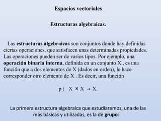 Espacios vectoriales

                     Estructuras algebraicas.


  Las estructuras algebraicas son conjuntos donde hay definidas
ciertas operaciones, que satisfacen unas determinadas propiedades.
Las operaciones pueden ser de varios tipos. Por ejemplo, una
operación binaria interna, definida en un conjunto X , es una
función que a dos elementos de X (dados en orden), le hace
corresponder otro elemento de X . Es decir, una función

                         p : X × X → X.


   La primera estructura algebraica que estudiaremos, una de las
             más básicas y utilizadas, es la de grupo:
 