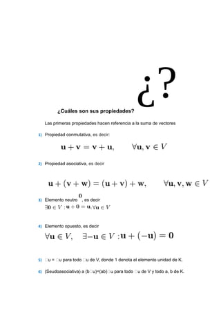 ¿Cuáles son sus propiedades?
Las primeras propiedades hacen referencia a la suma de vectores
1) Propiedad conmutativa, es decir:

2) Propiedad asociativa, es decir

3) Elemento neutro

, es decir

4) Elemento opuesto, es decir

5) u = u para todo u de V, donde 1 denota el elemento unidad de K.
6) (Seudoasociativa) a (bu)=(ab)u para todo u de V y todo a, b de K.

 