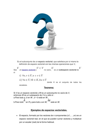 Es el subconjunto de un espacio vectorial, que satisface por sí mismo la
definición de espacio vectorial con las mismas operaciones que V..
Sea
si:

un espacio vectorial y

no vacío,

es un subespacio vectorial de

donde K es el conjunto de todos los
escalares.

Teorema:
Si V es un espacio vectorial y W es un subconjunto no vacío de V,
entonces W es un subespacio de V si y sólo si :
a.Para todo a, b en W , a + b está en W.
b.Para todo

en R y para todo a en W,

está en W.

Ejemplos de espacios vectoriales.
•

El espacio, formado por los vectores de n componentes (x1,. . .,xn) es un
espacio vectorial real, en el que se pueden sumar vectores y multiplicar
por un escalar (real) de la forma habitual.

 