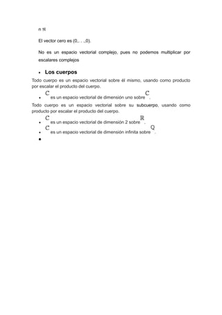 nℜ
El vector cero es (0,. . .,0).
No es un espacio vectorial complejo, pues no podemos multiplicar por
escalares complejos
•

Los cuerpos

Todo cuerpo es un espacio vectorial sobre él mismo, usando como producto
por escalar el producto del cuerpo.
•

es un espacio vectorial de dimensión uno sobre .

Todo cuerpo es un espacio vectorial sobre su subcuerpo, usando como
producto por escalar el producto del cuerpo.
•

es un espacio vectorial de dimensión 2 sobre .

•

es un espacio vectorial de dimensión infinita sobre .

•

 