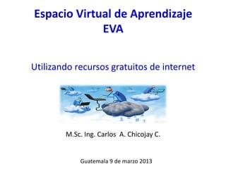 Espacio Virtual de Aprendizaje
             EVA

Utilizando recursos gratuitos de internet




        M.Sc. Ing. Carlos A. Chicojay C.


            Guatemala 9 de marzo 2013
 