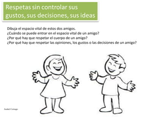 Dibuja el espacio vital de estos dos amigos.
¿Cuándo se puede entrar en el espacio vital de un amigo?
¿Por qué hay que respetar el cuerpo de un amigo?
¿Por qué hay que respetar las opiniones, los gustos o las decisiones de un amigo?

Anabel Cornago

 