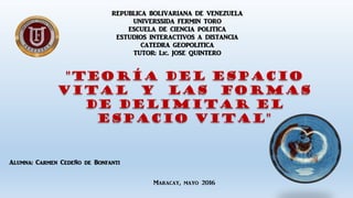 REPUBLICA BOLIVARIANA DE VENEZUELA
UNIVERSSIDA FERMIN TORO
ESCUELA DE CIENCIA POLITICA
ESTUDIOS INTERACTIVOS A DISTANCIA
CATEDRA GEOPOLITICA
TUTOR: Lic. JOSE QUINTERO
"Teoría del Espacio
Vital y las Formas
de delimitar el
Espacio Vital"
Alumna: Carmen Cedeño de Bonfanti
Maracay, mayo 2016
 