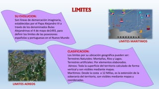LIMITES
SU EVOLUCION:
Son líneas de demarcación imaginaria,
establecidas por el Papa Alejandro VI a
través de los denominados Bulas
Alejandrinas el 4 de mayo de1493, para
definir los limites de las posesiones
españolas y portuguesas en el Nuevo Mundo
CLASIFICACION:
Los limites por su ubicación geográfica pueden ser:
Terrestres Naturales: Montañas, Ríos y Lagos.
Terrestres artificiales: Por elementos elaborados.
Aéreos: Toda la superficie del territorio calculado de forma
vertical y son visibles mediante mapas.
Marítimos: Desde la costa a 12 Millas, es la extensión de la
soberanía del territorio, son visibles mediante mapas y
coordenadas.
LIMITES AEREOS
LIMITES MARITIMOS
 