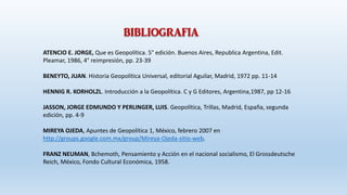 BIBLIOGRAFIA
ATENCIO E. JORGE, Que es Geopolítica. 5° edición. Buenos Aires, Republica Argentina, Edit.
Pleamar, 1986, 4° reimpresión, pp. 23-39
BENEYTO, JUAN. Historia Geopolítica Universal, editorial Aguilar, Madrid, 1972 pp. 11-14
HENNIG R. KORHOLZL. Introducción a la Geopolítica. C y G Editores, Argentina,1987, pp 12-16
JASSON, JORGE EDMUNDO Y PERLINGER, LUIS. Geopolítica, Trillas, Madrid, España, segunda
edición, pp. 4-9
MIREYA OJEDA, Apuntes de Geopolítica 1, México, febrero 2007 en
http://groups.google.com.mx/group/Mireya-Ojeda-sitio-web.
FRANZ NEUMAN, Bchemoth, Pensamiento y Acción en el nacional socialismo, El Grossdeutsche
Reich, México, Fondo Cultural Económica, 1958.
 