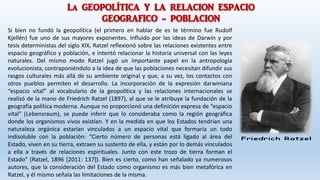 La GEOPOLÍTICA Y LA RELACION ESPACIO
GEOGRAFICO - POBLACION
Si bien no fundó la geopolítica (el primero en hablar de es te término fue Rudolf
Kjellén) fue uno de sus mayores exponentes. Influido por las ideas de Darwin y por
tesis deterministas del siglo XIX, Ratzel reflexionó sobre las relaciones existentes entre
espacio geográfico y población, e intentó relacionar la historia universal con las leyes
naturales. Del mismo modo Ratzel jugó un importante papel en la antropología
evolucionista, contraponiéndolo a la idea de que las poblaciones necesitan difundir sus
rasgos culturales más allá de su ambiente original y que, a su vez, los contactos con
otros pueblos permiten el desarrollo. La incorporación de la expresión darwiniana
“espacio vital” al vocabulario de la geopolítica y las relaciones internacionales se
realizó de la mano de Friedrich Ratzel (1897), al que se le atribuye la fundación de la
geografía política moderna. Aunque no proporcionó una definición expresa de “espacio
vital” (Lebensraum), se puede inferir que lo consideraba como la región geográfica
donde los organismos vivos existían. Y en la medida en que los Estados tendrían una
naturaleza orgánica estarían vinculados a un espacio vital que formaría un todo
indisoluble con la población: “Cierto número de personas está ligado al área del
Estado, viven en su tierra, extraen su sustento de ella, y están por lo demás vinculados
a ella a través de relaciones espirituales. Junto con este trozo de tierra forman el
Estado” (Ratzel, 1896 [2011: 137]). Bien es cierto, como han señalado ya numerosos
autores, que la consideración del Estado como organismo es más bien metafórica en
Ratzel, y él mismo señala las limitaciones de la misma.
 