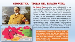 GEOPOLITICA : TEORIA DEL ESPACIO VITAL
El Espacio Vital, conocido como LEBENSRAUM, es una
construcción Teórica-Política, una derivación Hitleriana y
una estrategia Imperialista. Como construcción Teórica-
política, la idea del espacio vital estuvo firmemente
anclada en ciertos autores, alemanes y no alemanes y en
la praxis de los movimientos Pangermanistas. Hitler
combinó, explosivamente, parte de tales nociones con sus
peculiares concepciones racistas, que contaban a su vez
con un trasfondo social y cultural propio. Por ultimo, desde
el ejercicio del poder la conquista del Espacio Vital, oriento
los esfuerzos del Fuhrer y termino dando un sentido
particular a la guerra que desato en septiembre de 1939
DETERMINISMO GEOGRÁFICO, ESPACIO VITAL O
LEBENSRAUM; CONCEPTOS QUE EN GEOPOLÍTICA
IMPLICAN QUE UN ESTADO PARA ASEGURAR SU
EXISTENCIA DEBE DISPONER DE SUFICIENTE ESPACIO
PARA ATENDER SUS NECESIDADES (RELACIÓN
ESPACIO / POBLACIÓN).
 