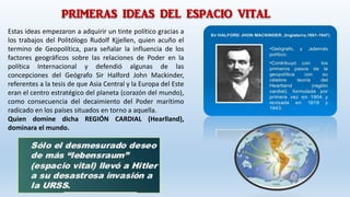 PRIMERAS IDEAS DEL ESPACIO VITAL
Estas ideas empezaron a adquirir un tinte político gracias a
los trabajos del Politólogo Rudolf Kjjellen, quien acuño el
termino de Geopolítica, para señalar la influencia de los
factores geográficos sobre las relaciones de Poder en la
política Internacional y defendió algunas de las
concepciones del Geógrafo Sir Halford John Mackinder,
referentes a la tesis de que Asia Central y la Europa del Este
eran el centro estratégico del planeta (corazón del mundo),
como consecuencia del decaimiento del Poder marítimo
radicado en los países situados en torno a aquella.
Quien domine dicha REGIÓN CARDIAL (Hearlland),
dominara el mundo.
 