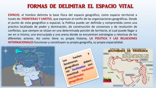 FORMAS DE DELIMITAR EL ESPACIO VITAL
ESPACIO, el hombre delimita la base física del espacio geográfico, como espacio territorial a
través de: FRONTERAS Y LIMITES, que expresan el confín de las organizaciones geográficas. Desde
el punto de vista geográfico o espacial, la Política puede ser definida y comprendida como una
practica localizada de poder y dominación, de construcción de consensos y de resolución de
conflictos, que siempre se sitúan en una determinada porción de territorio, el cual puede llegar a
ser en si mismo, una encrucijada y una arena donde se encuentran estrategias y retoricas de los
diferentes actores. Así como tiene su propia historia, LA POLÍTICA Y LAS RELACIONES
INTERNACIONALES funcionan y constituyen su propia geografía, su propia espacialidad.
 