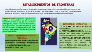 ESTABLECIMIENTOS DE FRONTERAS
SU EVOLUCIÓN: Las primeras organizaciones
politicas,se caracterizaban por tener grandes
espacios, con escasa población, agrupadas en
zonas favorables con sus vecinos una zona
que dificultara las penetraciones. Para la vida.
Buscaban seguridad en el aislamiento, por tal
motivo, interponían
CLASIFICACION DE FRONTERA:
1.- FRONTERA GEOGRAFICA: Son de
carácter físico.
2.- FRONTERA ECONOMICA: Se tiene en
cuenta las condiciones económicas
derivadas del transito comercial.
3.- FRONTERA DE DEFENSA NACIONAL :
Son aquellas que por razones
geoestratégicas, por razones de
acciones bélicas sean atravesadas por
las tropas del estado vecino
El establecimiento de fronteras es de suma importancia para el Derecho Internacional Publico, debido a que,
limitan las Zonas del dominio territorial de un País, y por ende el ejercicio de su soberanía. y de esta manera
respetar el territorio y soberanía de los demás Estados, lo que se denominara territorio extranjero.
FORMAS DE ESTABLECIMIENTO DE
FRONTERAS:
Las fronteras son las líneas que delimitan
el ámbito de las soberanía de dos Estado
y se utiliza hechos y fenómenos
geográficos de un País.
 