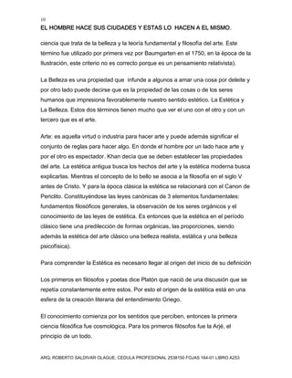 10
EL HOMBRE HACE SUS CIUDADES Y ESTAS LO HACEN A EL MISMO.
ARQ. ROBERTO SALDIVAR OLAGUE, CEDULA PROFESIONAL 2538150 FOJAS 164-01 LIBRO A253
ciencia que trata de la belleza y la teoría fundamental y filosofía del arte. Este
término fue utilizado por primera vez por Baumgarten en el 1750, en la época de la
Ilustración, este criterio no es correcto porque es un pensamiento relativista).
La Belleza es una propiedad que infunde a algunos a amar una cosa por deleite y
por otro lado puede decirse que es la propiedad de las cosas o de los seres
humanos que impresiona favorablemente nuestro sentido estético. La Estética y
La Belleza. Estos dos términos tienen mucho que ver el uno con el otro y con un
tercero que es el arte.
Arte: es aquella virtud o industria para hacer arte y puede además significar el
conjunto de reglas para hacer algo. En donde el hombre por un lado hace arte y
por el otro es espectador. Khan decía que se deben establecer las propiedades
del arte. La estética antigua busca los hechos del arte y la estética moderna busca
explicarlas. Mientras el concepto de lo bello se asocia a la filosofía en el siglo V
antes de Cristo. Y para la época clásica la estética se relacionará con el Canon de
Periclito. Constituyéndose las leyes canónicas de 3 elementos fundamentales:
fundamentos filosóficos generales, la observación de los seres orgánicos y el
conocimiento de las leyes de estética. Es entonces que la estética en el período
clásico tiene una predilección de formas orgánicas, las proporciones, siendo
además la estética del arte clásico una belleza realista, estática y una belleza
psicofísica).
Para comprender la Estética es necesario llegar al origen del inicio de su definición
Los primeros en filósofos y poetas dice Platón que nació de una discusión que se
repetía constantemente entre estos. Por esto el origen de la estética está en una
esfera de la creación literaria del entendimiento Griego.
El conocimiento comienza por los sentidos que perciben, entonces la primera
ciencia filosófica fue cosmológica. Para los primeros filósofos fue la Arjé, el
principio de un todo.
 