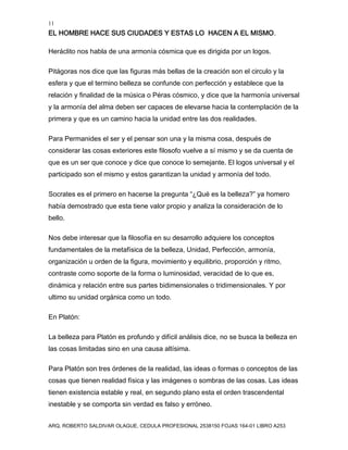 11
EL HOMBRE HACE SUS CIUDADES Y ESTAS LO HACEN A EL MISMO.
ARQ. ROBERTO SALDIVAR OLAGUE, CEDULA PROFESIONAL 2538150 FOJAS 164-01 LIBRO A253
Heráclito nos habla de una armonía cósmica que es dirigida por un logos.
Pitágoras nos dice que las figuras más bellas de la creación son el circulo y la
esfera y que el termino belleza se confunde con perfección y establece que la
relación y finalidad de la música o Péras cósmico, y dice que la harmonía universal
y la armonía del alma deben ser capaces de elevarse hacia la contemplación de la
primera y que es un camino hacia la unidad entre las dos realidades.
Para Permanides el ser y el pensar son una y la misma cosa, después de
considerar las cosas exteriores este filosofo vuelve a sí mismo y se da cuenta de
que es un ser que conoce y dice que conoce lo semejante. El logos universal y el
participado son el mismo y estos garantizan la unidad y armonía del todo.
Socrates es el primero en hacerse la pregunta “¿Qué es la belleza?” ya homero
había demostrado que esta tiene valor propio y analiza la consideración de lo
bello.
Nos debe interesar que la filosofía en su desarrollo adquiere los conceptos
fundamentales de la metafísica de la belleza, Unidad, Perfección, armonía,
organización u orden de la figura, movimiento y equilibrio, proporción y ritmo,
contraste como soporte de la forma o luminosidad, veracidad de lo que es,
dinámica y relación entre sus partes bidimensionales o tridimensionales. Y por
ultimo su unidad orgánica como un todo.
En Platón:
La belleza para Platón es profundo y difícil análisis dice, no se busca la belleza en
las cosas limitadas sino en una causa altísima.
Para Platón son tres órdenes de la realidad, las ideas o formas o conceptos de las
cosas que tienen realidad física y las imágenes o sombras de las cosas. Las ideas
tienen existencia estable y real, en segundo plano esta el orden trascendental
inestable y se comporta sin verdad es falso y erróneo.
 