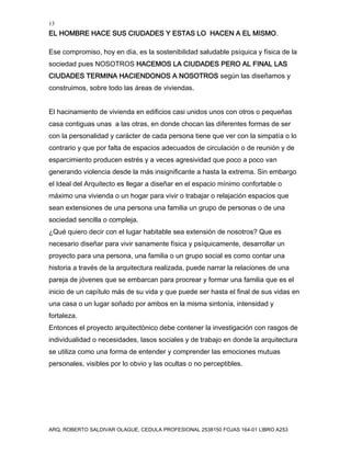 13
EL HOMBRE HACE SUS CIUDADES Y ESTAS LO HACEN A EL MISMO.
ARQ. ROBERTO SALDIVAR OLAGUE, CEDULA PROFESIONAL 2538150 FOJAS 164-01 LIBRO A253
Ese compromiso, hoy en día, es la sostenibilidad saludable psíquica y física de la
sociedad pues NOSOTROS HACEMOS LA CIUDADES PERO AL FINAL LAS
CIUDADES TERMINA HACIENDONOS A NOSOTROS según las diseñamos y
construimos, sobre todo las áreas de viviendas.
El hacinamiento de vivienda en edificios casi unidos unos con otros o pequeñas
casa contiguas unas a las otras, en donde chocan las diferentes formas de ser
con la personalidad y carácter de cada persona tiene que ver con la simpatía o lo
contrario y que por falta de espacios adecuados de circulación o de reunión y de
esparcimiento producen estrés y a veces agresividad que poco a poco van
generando violencia desde la más insignificante a hasta la extrema. Sin embargo
el Ideal del Arquitecto es llegar a diseñar en el espacio mínimo confortable o
máximo una vivienda o un hogar para vivir o trabajar o relajación espacios que
sean extensiones de una persona una familia un grupo de personas o de una
sociedad sencilla o compleja.
¿Qué quiero decir con el lugar habitable sea extensión de nosotros? Que es
necesario diseñar para vivir sanamente física y psíquicamente, desarrollar un
proyecto para una persona, una familia o un grupo social es como contar una
historia a través de la arquitectura realizada, puede narrar la relaciones de una
pareja de jóvenes que se embarcan para procrear y formar una familia que es el
inicio de un capítulo más de su vida y que puede ser hasta el final de sus vidas en
una casa o un lugar soñado por ambos en la misma sintonía, intensidad y
fortaleza.
Entonces el proyecto arquitectónico debe contener la investigación con rasgos de
individualidad o necesidades, lasos sociales y de trabajo en donde la arquitectura
se utiliza como una forma de entender y comprender las emociones mutuas
personales, visibles por lo obvio y las ocultas o no perceptibles.
 