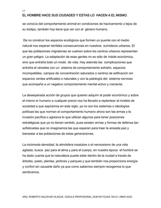 15
EL HOMBRE HACE SUS CIUDADES Y ESTAS LO HACEN A EL MISMO.
ARQ. ROBERTO SALDIVAR OLAGUE, CEDULA PROFESIONAL 2538150 FOJAS 164-01 LIBRO A253
se conocía del comportamiento animal en condiciones de hacinamiento o lejos de
su biotipo, también hoy tiene que ver con el género humano.
De no construir los espacios ecológicos que formen un puente con el medio
natural nos esperan terribles consecuencias en nuestros sumideros urbanos. El
que las poblaciones migratorias se vuelven sobre los centros urbanos representan
un gran peligro. La adaptación de esas gentes no es sólo de índole económica,
sino que entraña todo un modo de vida. Hay además las complicaciones que
entraña el vérselas con un sistema de comportamiento extraño, espacios
incompatibles, campos de concentración saturados o centros de edificación sin
espacios verdes artificiales o naturales y con la patología del sistema nervioso
que acompaña a un negativo comportamiento mental activo y creciente.
La desesperada acción de grupos que quieren adquirir el poder económico y sobre
el mismo sr humano a cualquier precio nos ha llevado a replantear al modelo de
sociedad a que aspiramos en este siglo, ya no son los sistemas o ideologías
políticas las que norman el comportamiento humano ahora son las armas y la
invasión pacífica o agresiva lo que utilizan algunos para tener posiciones
estratégicas que ya no tienen sentido, pues existen armas y formas de defensa tan
sofisticadas que no imaginamos las que esperan para traer la ansiada paz y
bienestar a las poblaciones de estas generaciones.
La incómoda densidad, la atmósfera insalubre o el nerviosismo de una vida
agitada, busca paz para el alma y para el cuerpo, en nuestra época el hombre se
ha dado cuenta que la naturaleza puede estar dentro de la ciudad a través de
árboles, pasto, plantas, jardines y parques y que también nos proporciona energía
y confort sin causarle daño ya que como sabemos siempre recogemos lo que
sembramos.
 