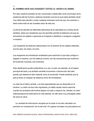 16
EL HOMBRE HACE SUS CIUDADES Y ESTAS LO HACEN A EL MISMO.
ARQ. ROBERTO SALDIVAR OLAGUE, CEDULA PROFESIONAL 2538150 FOJAS 164-01 LIBRO A253
Por esto nuestros sentidos se han comenzado a desarrollar como al principio de la
existencia del ser humano, estamos iniciando una era en que estos sentidos serán
muy útiles para percibir y evitar cualquier amenaza como las que nos acechan a
diario sobre todo en las ciudades clave de esta era.
La forma de percibir los diferentes elementos de la naturaleza es a través de los
sentidos, éstos son receptores que nos permiten percibir la distancia a la que se
encuentran los objetos o personas en la lejanía o aledaños o contiguos o pegados
a nosotros.
Los receptores de distancia relacionados con el examen de los objetos distantes,
son los ojos, los oídos y la nariz.
Los receptores de inmediación empleados para examinar lo que esta contiguo o
pegado a nosotros, son los relativos al tacto, son las sensaciones que recibimos
de la piel las mucosas y los músculos.
Esta clasificación puede subdividirse a su vez: La piel, por ejemplo, es el órgano
principal del tacto y es también sensible al aumento o disminución del calor,
puesto que detecta el calor radiante como el conducido. Puede decidirse que la
piel es tanto un receptor de distancia como de inmediación.
La vista fue el último sentido, y el más especializado que se desarrollo en el
hombre. La visión se hizo más importante y el olfato resulto menos esencial,
cuando los ancestros del hombre dejaron el suelo y treparon los árboles, la visión
estereoscópica fue esencial en la vida arbórea, sin ella sería muy arriesgado saltar
de rama en rama.
La cantidad de información recogida por la visita no ha sido calculada con
precisión en comparación con la del oído. En sujetos normales muy perceptivos es
 