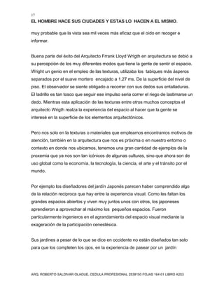 17
EL HOMBRE HACE SUS CIUDADES Y ESTAS LO HACEN A EL MISMO.
ARQ. ROBERTO SALDIVAR OLAGUE, CEDULA PROFESIONAL 2538150 FOJAS 164-01 LIBRO A253
muy probable que la vista sea mil veces más eficaz que el oído en recoger e
informar.
Buena parte del éxito del Arquitecto Frrank Lloyd Wrigth en arquitectura se debió a
su percepción de los muy diferentes modos que tiene la gente de sentir el espacio.
Wright un genio en el empleo de las texturas, utilizaba los tabiques más ásperos
separados por el suave mortero encajado a 1.27 ms. De la superficie del nivel de
piso. El observador se siente obligado a recorrer con sus dedos sus entalladuras.
El ladrillo es tan tosco que seguir ese impulso seria correr el riego de lastimarse un
dedo. Mientras esta aplicación de las texturas entre otros muchos conceptos el
arquitecto Wrigth realza la experiencia del espacio al hacer que la gente se
interesé en la superficie de los elementos arquitectónicos.
Pero nos solo en la texturas o materiales que empleamos encontramos motivos de
atención, también en la arquitectura que nos es próxima o en nuestro entorno o
contexto en donde nos ubicamos, tenemos una gran cantidad de ejemplos de la
proxemia que ya nos son tan icónicos de algunas culturas, sino que ahora son de
uso global como la economía, la tecnología, la ciencia, el arte y el tránsito por el
mundo.
Por ejemplo los diseñadores del jardín Japonés parecen haber comprendido algo
de la relación reciproca que hay entre la experiencia visual. Como les faltan los
grandes espacios abiertos y viven muy juntos unos con otros, los japoneses
aprendieron a aprovechar al máximo los pequeños espacios. Fueron
particularmente ingenieros en el agrandamiento del espacio visual mediante la
exageración de la participación cenestésica.
Sus jardines a pesar de lo que se dice en occidente no están diseñados tan solo
para que los completen los ojos, en la experiencia de pasear por un jardín
 