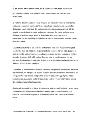 18
EL HOMBRE HACE SUS CIUDADES Y ESTAS LO HACEN A EL MISMO.
ARQ. ROBERTO SALDIVAR OLAGUE, CEDULA PROFESIONAL 2538150 FOJAS 164-01 LIBRO A253
japonés entra mucho más que el número acostumbrado de sensaciones
musculares.
El visitante de estos jardines se ve obligado de trecho en trecho a mirar donde
pisa para escoger un camino por losas pasaderas irregularmente espaciadas
dispuestas en un estanque. En cada piedra debe detenerse para mirar dónde
pondrá el pie al siguiente paso. Incluso los músculos del cuello se hace entrar
deliberadamente en juego. Al alzar la vista le detiene un momento la
contemplación del espacio y el aspecto que cambia en cuanto da un nuevo paso
en nuevo apoyo.
La vista fue el último de los sentidos en formarse y es el de mayor complejidad,
son mucho más los datos que llegan al sistema nervioso por los ojos, que por el
tacto o el oído. La información recogida por un ciego fuera de su casa se limita a
un radio de acción de 6 a 30 metros. Con los ojos, el hombre puede ver las
estrellas. El ciego bien dotado está limitado a una velocidad media máxima de 3 a
5 Km./hr. En un terreno conocido.
La vista en el hombre realiza muchas funciones y le permite: Identificar a distancia
los alimentos, los amigos, y el estado físico de muchos materiales. Orientarse por
cualquier clase de terreno imaginable, evitando obstáculos y peligros. Hacer
herramientas, cuidarse y cuidar a los demás, valorar y reunir información acerca
del estado emocional de los demás.
Sir Cornell James Gibson, llama técnicamente a la percepción visual: campo visual
y mundo visual, el campo visual está compuesto por formas luminosas que
cambian constantemente y que el hombre las utiliza para construir el mundo
visual.
 