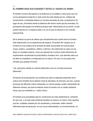 19
EL HOMBRE HACE SUS CIUDADES Y ESTAS LO HACEN A EL MISMO.
ARQ. ROBERTO SALDIVAR OLAGUE, CEDULA PROFESIONAL 2538150 FOJAS 164-01 LIBRO A253
El sentido humano del espacio y la distancia no es estático y tiene poco que ver
con la perspectiva lineal de un solo punto de vista ideada por los artistas del
renacimiento y enseñada todavía en muchas escuelas de arte y arquitectura. En
lugar de eso, el hombre siente la distancia del mismo modo que los animales. Su
percepción del espacio es dinámica porque está relacionada con la acción, lo que
puede hacerse en un espacio dado y no con lo que se alcanza a ver mirando
pasivamente.
De lo anterior se pone de relieve que virtualmente todo cuanto hace el hombre
está relacionado con la experiencia del espacio. El sentido del espacio en el
hombre es una síntesis de la entrada de datos sensoriales de muchos tipos:
visual, auditivo, cenestésico, olfativo y dérmico. No solamente es cada uno de
éstos un complejo sistema; como por ejemplo los muchos modos diferentes de
experimentar visualmente la profundidad o el relieve sino que además cada uno
de ellos es modelado y configurado por la cultura. Por eso no nos queda otro
remedio que aceptar el hecho:
“Las personas criadas en culturas diferentes viven en mundos sensorios
diferentes”.
El estudio de la percepción nos enseña que esta no depende solamente de la
cultura sino también de la relación entre la actividad y la emoción, por eso, cuando
personas de diferente cultura interpretan un mismo paisaje, suelen interpretarlo de
diferente manera; así pues la relación entre el hombre con su medio ambiente
hacen que se manifieste un medio motivo.
El hombre en la actualidad está en condiciones de crear totalmente el ambiente
en que vive, y al crear este ambiente también se creará a sí mismo. Esto significa
que las ciudades creadas por los arquitectos y urbanistas, están creando
diferentes tipos de personas, en sus zonas deforestadas, en el hacinamiento, en
 