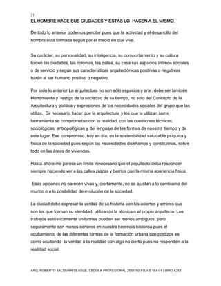 21
EL HOMBRE HACE SUS CIUDADES Y ESTAS LO HACEN A EL MISMO.
ARQ. ROBERTO SALDIVAR OLAGUE, CEDULA PROFESIONAL 2538150 FOJAS 164-01 LIBRO A253
De todo lo anterior podemos percibir pues que la actividad y el desarrollo del
hombre está formada según por el medio en que vive.
Su carácter, su personalidad, su inteligencia, su comportamiento y su cultura
hacen las ciudades, las colonias, las calles, su casa sus espacios íntimos sociales
o de servicio y según sus características arquitectónicas positivas o negativas
harán al ser humano positivo o negativo.
Por todo lo anterior La arquitectura no son sólo espacios y arte, debe ser también
Herramienta y testigo de la sociedad de su tiempo, no sólo del Concepto de la
Arquitectura y política y expresiones de las necesidades sociales del grupo que las
utiliza, Es necesario hacer que la arquitectura y los que la utilizan como
herramienta se comprometan con la realidad, con las cuestiones técnicas,
sociológicas antropológicas y del lenguaje de las formas de nuestro tiempo y de
este lugar. Ese compromiso, hoy en día, es la sostenibilidad saludable psíquica y
física de la sociedad pues según las necesidades diseñamos y construimos, sobre
todo en las áreas de viviendas.
Hasta ahora me parece un límite innecesario que el arquitecto deba responder
siempre haciendo ver a las calles plazas y barrios con la misma apariencia física.
Esas opciones no parecen vivas y, ciertamente, no se ajustan a lo cambiante del
mundo o a la posibilidad de evolución de la sociedad.
La ciudad debe expresar la verdad de su historia con los aciertos y errores que
son los que forman su identidad, utilizando la técnica o al propio arquitecto. Los
trabajos estilísticamente uniformes pueden ser menos ambiguos, pero
seguramente son menos certeros en nuestra herencia histórica pues el
ocultamiento de las diferentes formas de la formación urbana con postizos es
como ocultando la verdad o la realidad con algo no cierto pues no responden a la
realidad social.
 