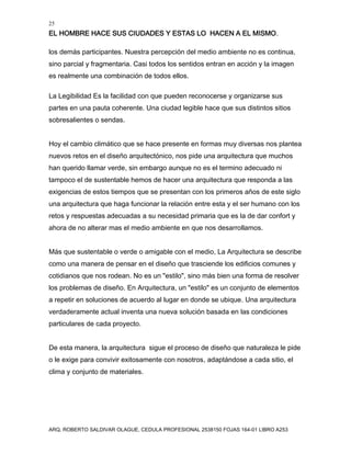 25
EL HOMBRE HACE SUS CIUDADES Y ESTAS LO HACEN A EL MISMO.
ARQ. ROBERTO SALDIVAR OLAGUE, CEDULA PROFESIONAL 2538150 FOJAS 164-01 LIBRO A253
los demás participantes. Nuestra percepción del medio ambiente no es continua,
sino parcial y fragmentaria. Casi todos los sentidos entran en acción y la imagen
es realmente una combinación de todos ellos.
La Legibilidad Es la facilidad con que pueden reconocerse y organizarse sus
partes en una pauta coherente. Una ciudad legible hace que sus distintos sitios
sobresalientes o sendas.
Hoy el cambio climático que se hace presente en formas muy diversas nos plantea
nuevos retos en el diseño arquitectónico, nos pide una arquitectura que muchos
han querido llamar verde, sin embargo aunque no es el termino adecuado ni
tampoco el de sustentable hemos de hacer una arquitectura que responda a las
exigencias de estos tiempos que se presentan con los primeros años de este siglo
una arquitectura que haga funcionar la relación entre esta y el ser humano con los
retos y respuestas adecuadas a su necesidad primaria que es la de dar confort y
ahora de no alterar mas el medio ambiente en que nos desarrollamos.
Más que sustentable o verde o amigable con el medio, La Arquitectura se describe
como una manera de pensar en el diseño que trasciende los edificios comunes y
cotidianos que nos rodean. No es un "estilo", sino más bien una forma de resolver
los problemas de diseño. En Arquitectura, un "estilo" es un conjunto de elementos
a repetir en soluciones de acuerdo al lugar en donde se ubique. Una arquitectura
verdaderamente actual inventa una nueva solución basada en las condiciones
particulares de cada proyecto.
De esta manera, la arquitectura sigue el proceso de diseño que naturaleza le pide
o le exige para convivir exitosamente con nosotros, adaptándose a cada sitio, el
clima y conjunto de materiales.
 