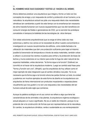 26
EL HOMBRE HACE SUS CIUDADES Y ESTAS LO HACEN A EL MISMO.
ARQ. ROBERTO SALDIVAR OLAGUE, CEDULA PROFESIONAL 2538150 FOJAS 164-01 LIBRO A253
Ahora debemos predicar una arquitectura que integre y forme un todo con los
conceptos de arraigo y con respuesta de confort y protección al ser humano y a la
naturaleza: la arquitectura actual nos pide una respuesta ideal a las necesidades
climáticas tan cambiantes a partir de este tiempo con la enseñanza tan necesaria
de cómo hacerla funcionar con nuevos equipamientos que nos den beneficios sin
consumir energía de fósiles o generadoras de CO2, ya no servirán los prototipos
concebidos ni tampoco la totalidad de las tecnologías de otros tiempos
Con estas soluciones arquitectónicas que os exige el clima cada vez mas
extremoso y dañino nos vemos en la necesidad de afinar nuestro conocimiento e
investigación en nuevos recubrimientos de edificios, como doble fachada o la
utilización de materiales que den una protección suficiente para bajar al máximo
posible la transmisión de temperatura a través de estos materiales, también volver
a utilizar o a provocar los vientos cruzados para enfriar y la protección de losas de
techos y muros exteriores en su interior para evitar la fuga de calor natural de los
espacios habitables, antes decíamos "la forma sigue a la función" (Sullivan) se
convirtió en el hacer de la arquitectura moderna. Luego se cambió esta frase para
"forma y función son uno", (Wright), que los arquitectos de hoy utilizan como el
mejor ejemplo de esta integración que el cambio climático nos pide. Ya no es
necesario que la forma siga a la función ahora las partes forman un todo, la unidad
y podemos ver muchos ejemplos de esta forma de diseño en la arquitectura con
arquitectos de fama internacional con productos impactantes o espectaculares
visualmente que nos gusten o no son una respuesta a las necesidades del ser
humano actual de este siglo que comienza.
Aunque la palabra ecológico en el uso común se refiere a algo que tiene las
características de los animales o las plantas, la arquitectura orgánica ecológica o
actual adquiere un nuevo significado. No es un estilo de imitación, porque no se
pretende dar a la construcción de formas que son representativas de la naturaleza.
En cambio, la arquitectura climática, verde o sustentable es una reinterpretación
 