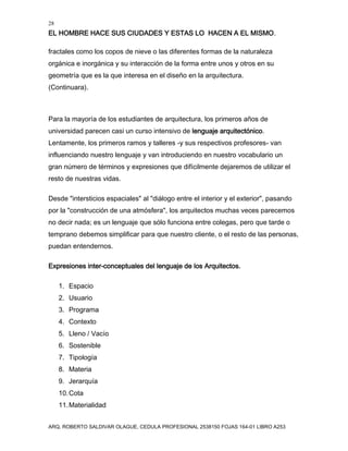 28
EL HOMBRE HACE SUS CIUDADES Y ESTAS LO HACEN A EL MISMO.
ARQ. ROBERTO SALDIVAR OLAGUE, CEDULA PROFESIONAL 2538150 FOJAS 164-01 LIBRO A253
fractales como los copos de nieve o las diferentes formas de la naturaleza
orgánica e inorgánica y su interacción de la forma entre unos y otros en su
geometría que es la que interesa en el diseño en la arquitectura.
(Continuara).
Para la mayoría de los estudiantes de arquitectura, los primeros años de
universidad parecen casi un curso intensivo de lenguaje arquitectónico.
Lentamente, los primeros ramos y talleres -y sus respectivos profesores- van
influenciando nuestro lenguaje y van introduciendo en nuestro vocabulario un
gran número de términos y expresiones que difícilmente dejaremos de utilizar el
resto de nuestras vidas.
Desde "intersticios espaciales" al "diálogo entre el interior y el exterior", pasando
por la "construcción de una atmósfera", los arquitectos muchas veces parecemos
no decir nada; es un lenguaje que sólo funciona entre colegas, pero que tarde o
temprano debemos simplificar para que nuestro cliente, o el resto de las personas,
puedan entendernos.
Expresiones inter-conceptuales del lenguaje de los Arquitectos.
1. Espacio
2. Usuario
3. Programa
4. Contexto
5. Lleno / Vacío
6. Sostenible
7. Tipología
8. Materia
9. Jerarquía
10.Cota
11.Materialidad
 