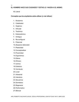 31
EL HOMBRE HACE SUS CIUDADES Y ESTAS LO HACEN A EL MISMO.
ARQ. ROBERTO SALDIVAR OLAGUE, CEDULA PROFESIONAL 2538150 FOJAS 164-01 LIBRO A253
40.Literal
Conceptos que los arquitectos sobre-utilizan (o mal utilizan)
1. Dicotomía
2. Catalizador
3. Orgánico
4. Articular
5. Tectónica
6. Estereotómico
7. Ambiguo
8. Re-configurar
9. Potencial
10.(Espacio) detonador
11.Plasticidad
12.Conceptualizar
13.Proximidad
14.Ergonómico
15.Etéreo
16.Efímero
17.Icónico
18.Ecléctico
19.Vernáculo
20.Local
21.Artesanal
22.Intersticio
23.Secuencia
24.Doméstico
25.Regenerar
26.Performativo
27.Bifurcar
 