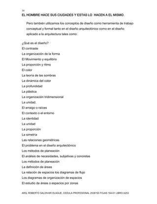 34
EL HOMBRE HACE SUS CIUDADES Y ESTAS LO HACEN A EL MISMO.
ARQ. ROBERTO SALDIVAR OLAGUE, CEDULA PROFESIONAL 2538150 FOJAS 164-01 LIBRO A253
Pero también utilizamos los conceptos de diseño como herramienta de trabajo
conceptual y formal tanto en el diseño arquitectónico como en el diseño
aplicado a la arquitectura tales como:
¿Qué es el diseño?
El contraste
La organización de la forma
El Movimiento y equilibrio
La proporción y ritmo
El color
La teoría de las sombras
La dinámica del color
La profundidad
La plástica
La organización tridimensional
La unidad.
El arraigo o raíces
El contexto o el entorno
La identidad
La unidad
La proporción
La simetría
Las relaciones geométricas
El problema en el diseño arquitectónico
Los métodos de planeación
El análisis de necesidades, subjetivas y concretas
Los métodos de planeación
La definición de áreas
La relación de espacios los diagramas de flujo
Los diagramas de organización de espacios
El estudio de áreas o espacios por zonas
 