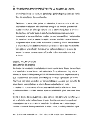 38
EL HOMBRE HACE SUS CIUDADES Y ESTAS LO HACEN A EL MISMO.
ARQ. ROBERTO SALDIVAR OLAGUE, CEDULA PROFESIONAL 2538150 FOJAS 164-01 LIBRO A253
producirlos deberá ser sustituido por energía generada por aparatos de viento
de o de recopilación de energía solar.
Existen muchos manuales, guías, enciclopedias, libros acerca de la solución
organizada de espacios para diferentes tipologías de edificios que el lector
puede consultar, sin embargo siempre será la labor del arquitecto el proceso
de diseño en particular pues de esta forma el proceso creativo siempre
responderá al las necesidades a resolver para su buena utilidad y satisfacción
del usuario o usuarios, ya que de seguir patrones establecidos de antemano
nos pueden llevar a soluciones maquilladas o ficticias y a faltar a la verdad de
la arquitectura, pues debemos recordar que el diseño es un acto fundamental
para obtener una solución definida, crear es hacer algo nuevo a causa de
alguna necesidad humana, personal, familiar o de grupo social o de otra
actividad.
DISEÑO Y COMPOSICIÓN
ELEMENTOS DE DISEÑO
Un diseño para cualquier propósito siempre representará una de dos formas: la de
una superficie o la un volumen vacio delimitado. En el primer caso, hay más o
menos un espacio dado para organizar con formas adecuadas de planificación y
que se desarrollan o diseñan o proyectan para ese lugar y propósito. En el otro,
hay tres o más lados que deben ser considerados por separado o en conjunto, de
acuerdo con su propósito en si mismo. Encerrando el volumen vacio,
considerando y proponiendo además, que existirán dentro del volumen, tales
como habitaciones o locales de usos específicos concretos y sus relaciones entre
sí.
Como el diseño de una superficie es casi siempre visto como una superficie y no
se ve afectada sustancialmente por el punto de vista o perspectiva, puede ser
diseñado simplemente como una superficie. Un volumen vacio, sin embargo,
cambia totalmente en la apariencia de acuerdo con su posición por encima o por
 