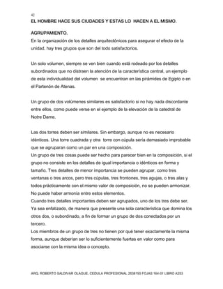 42
EL HOMBRE HACE SUS CIUDADES Y ESTAS LO HACEN A EL MISMO.
ARQ. ROBERTO SALDIVAR OLAGUE, CEDULA PROFESIONAL 2538150 FOJAS 164-01 LIBRO A253
AGRUPAMIENTO.
En la organización de los detalles arquitectónicos para asegurar el efecto de la
unidad, hay tres grupos que son del todo satisfactorios.
Un solo volumen, siempre se ven bien cuando está rodeado por los detalles
subordinados que no distraen la atención de la característica central, un ejemplo
de esta individualidad del volumen se encuentran en las pirámides de Egipto o en
el Partenón de Atenas.
Un grupo de dos volúmenes similares es satisfactorio si no hay nada discordante
entre ellos, como puede verse en el ejemplo de la elevación de la catedral de
Notre Dame.
Las dos torres deben ser similares. Sin embargo, aunque no es necesario
idénticos. Una torre cuadrada y otra torre con cúpula sería demasiado improbable
que se agruparan como un par en una composición.
Un grupo de tres cosas puede ser hecho para parecer bien en la composición, si el
grupo no consiste en los detalles de igual importancia o idénticos en forma y
tamaño. Tres detalles de menor importancia se pueden agrupar, como tres
ventanas o tres arcos, pero tres cúpulas, tres frontones, tres agujas, o tres alas y
todos prácticamente con el mismo valor de composición, no se pueden armonizar.
No puede haber armonía entre estos elementos.
Cuando tres detalles importantes deben ser agrupados, uno de los tres debe ser.
Ya sea enfatizado, de manera que presente una sola característica que domina los
otros dos, o subordinado, a fin de formar un grupo de dos conectados por un
tercero.
Los miembros de un grupo de tres no tienen por qué tener exactamente la misma
forma, aunque deberían ser lo suficientemente fuertes en valor como para
asociarse con la misma idea o concepto.
 