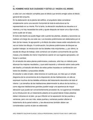 44
EL HOMBRE HACE SUS CIUDADES Y ESTAS LO HACEN A EL MISMO.
ARQ. ROBERTO SALDIVAR OLAGUE, CEDULA PROFESIONAL 2538150 FOJAS 164-01 LIBRO A253
a cabo con una relación completa para el efecto que tendrá arreglo sobre el efecto
general del conjunto.
En la elaboración de la planta del edificio, el arquitecto debe considerar
simplemente como una sección horizontal de toda la estructura se ha
representado en su mente. Por lo tanto, la elevación resultante se resuelve a sí
mismos y no hay necesidad de corte y ajuste después de hacer uno a fijar el otro,
como suele ser el caso.
El éxito del diseño se puede llegar sólo cuando las plantas, alzados y secciones se
realizan a lo largo de una sola vez. Los bocetos preliminares son elaborados por el
bien de las masas, la agrupación y el efecto de estas masas están estudiando a la
vez en todos los dibujos. A continuación, los planes preliminares de bloques se
pueden trabajar, la introducción de los detalles más importantes, y, por último, la
escala de dibujo de trabajo, todo comenzó con el pleno conocimiento de que las
masas y los detalles de menor importancia caerán en sus lugares apropiados, sin
forzar o cambiar.
En el estudio de estos planes preliminares y esbozos, sólo hay un método para
alcanzar los mejores resultados, y que está trazando y volviendo sobre cada parte
del diseño y el estudio del efecto de estas partes trazadas en combinación con
todos los detalles o propuestas detalle.
Al estudiar a cabo el plan, debe tenerse en cuenta que, es más que un simple
diagrama de la conveniencia de la disposición de las habitaciones, en ella se
expresan muchos de los detalles artísticos del tratamiento decorativo de todo el
interior. Los tamaños de las habitaciones determinarán la altura de los techos, y
como algunas habitaciones grandes pueden exigir una apariencia de mayor
elevación que puede ser convenientemente proveedor de, la sugerencia inmediata
es la introducción de un tratamiento pilastra en la pared lateral. Estas pilastras
deben indicarse en el plan, ya que influirán en la separación de las puertas y
ventanas, pero una vez más, estas puertas y ventanas pueden afectar el
tratamiento de la pared exterior, y las elevaciones también deben ser
consideradas cuando el plan es elaborado.
 