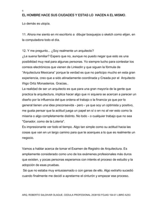 6
EL HOMBRE HACE SUS CIUDADES Y ESTAS LO HACEN A EL MISMO.
ARQ. ROBERTO SALDIVAR OLAGUE, CEDULA PROFESIONAL 2538150 FOJAS 164-01 LIBRO A253
Lo demás es utopía.
11. Ahora me siento en mi escritorio a dibujar bosquejos o sketch como elijan, en
la computadora todo el día.
12. Y me pregunto... ¿Soy realmente un arquitecto?
¿Le suena familiar? Espero que no, aunque no puedo negar que esto es una
posibilidad muy real para algunas personas. Yo siempre lucho para contestar los
correos electrónicos que vienen de Linkedin y que siguen la fórmula de
“Arquitectura Mexicana” porque la verdad es que no participo mucho en esta gran
experiencia, creo que a sido atinadamente coordinada y Creada por el Arquitecto
Iñigo Ortiz Monasterios. Gracias..
La realidad de ser un arquitecto es que para una gran mayoría de la gente que
practica la arquitectura, implica hacer algo que ni siquiera se acercan a parecer un
diseño por la influencia del que ordena el trabajo o la financia ya que por lo
general tienen una idea preconsevida - pero - ya que soy un optimista y positivo,
me gusta pensar que la actitud juega un papel en sí o en no al ver esto como la
miseria o algo completamente distinto. No todo - o cualquier trabajo que no sea
"Ganador, como de la Lotería".
Es impresionante ver todo el tiempo. Algo tan simple como su actitud hacia las
cosas que van en un largo camino para que te acerques a lo que es realmente un
negocio.
Vamos a hablar acerca de tomar el Examen de Registro de Arquitectura. Es
ampliamente considerado como uno de los exámenes profesionales más duros
que existen, y pocas personas esperamos con interés el proceso de estudio y la
adopción de esas pruebas.
Sé que no estaba muy entusiasmado o con ganas de ello. Algo extraño sucedió
cuando finalmente me decidí a apretarme el cinturón y empezar ese proceso.
 