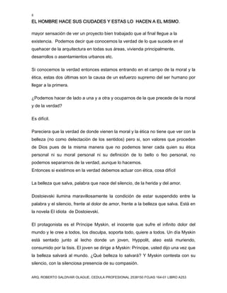 8
EL HOMBRE HACE SUS CIUDADES Y ESTAS LO HACEN A EL MISMO.
ARQ. ROBERTO SALDIVAR OLAGUE, CEDULA PROFESIONAL 2538150 FOJAS 164-01 LIBRO A253
mayor sensación de ver un proyecto bien trabajado que al final llegue a la
existencia. Podemos decir que conocemos la verdad de lo que sucede en el
quehacer de la arquitectura en todas sus áreas, vivienda principalmente,
desarrollos o asentamientos urbanos etc.
Si conocemos la verdad entonces estamos entrando en el campo de la moral y la
ética, estas dos últimas son la causa de un esfuerzo supremo del ser humano por
llegar a la primera.
¿Podemos hacer de lado a una y a otra y ocuparnos de la que precede de la moral
y de la verdad?
Es difícil.
Pareciera que la verdad de donde vienen la moral y la ética no tiene que ver con la
belleza (no como delectación de los sentidos) pero si, son valores que proceden
de Dios pues de la misma manera que no podemos tener cada quien su ética
personal ni su moral personal ni su definición de lo bello o feo personal, no
podemos separarnos de la verdad, aunque lo hacemos.
Entonces si existimos en la verdad debemos actuar con ética, cosa difícil
La belleza que salva, palabra que nace del silencio, de la herida y del amor.
Dostoievski ilumina maravillosamente la condición de estar suspendido entre la
palabra y el silencio, frente al dolor de amor, frente a la belleza que salva. Está en
la novela El idiota de Dostoievski.
El protagonista es el Príncipe Myskin, el inocente que sufre el infinito dolor del
mundo y le cree a todos, los disculpa, soporta todo, quiere a todos. Un día Myskin
está sentado junto al lecho donde un joven, Hyppolit, ateo está muriendo,
consumido por la tisis. El joven se dirige a Myskin: Príncipe, usted dijo una vez que
la belleza salvará al mundo. ¿Qué belleza lo salvará? Y Myskin contesta con su
silencio, con la silenciosa presencia de su compasión.
 