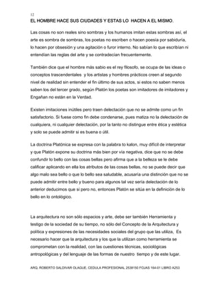 12
EL HOMBRE HACE SUS CIUDADES Y ESTAS LO HACEN A EL MISMO.
ARQ. ROBERTO SALDIVAR OLAGUE, CEDULA PROFESIONAL 2538150 FOJAS 164-01 LIBRO A253
Las cosas no son reales sino sombras y los humanos imitan estas sombras así, el
arte es sombra de sombras, los poetas no escriben o hacen poesía por sabiduría,
lo hacen por obsesión y una agitación o furor interno. No sabían lo que escribían ni
entendían las reglas del arte y se contradecían frecuentemente.
También dice que el hombre más sabio es el rey filosofo, se ocupa de las ideas o
conceptos trascendentales y los artistas y hombres prácticos creen al segundo
nivel de realidad sin entender el fin último de sus actos, si estos no saben menos
saben los del tercer grado, según Platón los poetas son imitadores de imitadores y
Engañan no están en la Verdad.
Existen imitaciones inútiles pero traen delectación que no se admite como un fin
satisfactorio. Si fuese como fin debe condenarse, pues matiza no la delectación de
cualquiera, ni cualquier delectación, por la tanto no distingue entre ética y estética
y solo se puede admitir si es buena o útil.
La doctrina Platónica se expresa con la palabra to kalon, muy difícil de interpretar
y que Platón expone su doctrina más bien por vía negativa, dice que no se debe
confundir lo bello con las cosas bellas pero afirma que a la belleza se le debe
calificar aplicando en ella los atributos de las cosas bellas, no se puede decir que
algo malo sea bello o que lo bello sea saludable, acusaría una distinción que no se
puede admitir entre bello y bueno para algunos tal vez sería delectación de lo
anterior deducimos que si pero no, entonces Platón se sitúa en la definición de lo
bello en lo ontológico.
La arquitectura no son sólo espacios y arte, debe ser también Herramienta y
testigo de la sociedad de su tiempo, no sólo del Concepto de la Arquitectura y
política y expresiones de las necesidades sociales del grupo que las utiliza, Es
necesario hacer que la arquitectura y los que la utilizan como herramienta se
comprometan con la realidad, con las cuestiones técnicas, sociológicas
antropológicas y del lenguaje de las formas de nuestro tiempo y de este lugar.
 