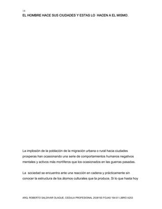 14
EL HOMBRE HACE SUS CIUDADES Y ESTAS LO HACEN A EL MISMO.
ARQ. ROBERTO SALDIVAR OLAGUE, CEDULA PROFESIONAL 2538150 FOJAS 164-01 LIBRO A253
La implosión de la población de la migración urbana o rural hacia ciudades
prosperas han ocasionando una serie de comportamientos humanos negativos
mentales y activos más mortíferos que los ocasionados en las guerras pasadas.
La sociedad se encuentra ante una reacción en cadena y prácticamente sin
conocer la estructura de los átomos culturales que la produce. Si lo que hasta hoy
 