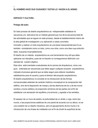 2
EL HOMBRE HACE SUS CIUDADES Y ESTAS LO HACEN A EL MISMO.
ARQ. ROBERTO SALDIVAR OLAGUE, CEDULA PROFESIONAL 2538150 FOJAS 164-01 LIBRO A253
ESPACIO Y CULTURA.
Prologo del autor.
En todo proceso de diseño arquitectónico es indispensable establecer la
secuencia y la estructura de un método general que nos dé la secuencia total de
las actividades que se siguen en este proceso, desde el establecimiento mismo de
la idea global de investigación y su aplicación a casos concretos.
Concebir y realizar un todo arquitectónico es una tarea trascendental pero lo es
también considerarlo como un todo, como una cima, como una idea cuya solución
debe buscarse incansablemente.
El diseño de un método arquitectónico es una herramienta muy útil que debe
aplicarse con disciplina, pues de no hacerlo no conseguiremos definición con
claridad de nuestro objetivo.
Esta obra está orientada a estudiantes de la carrera de Arquitectura, como una
guía ordenada por secuencias que debe seguir cualquier proyecto arquitectónico
indicado el proceso general que se debe seguir para obtener resultados
satisfactorios para el usuario y para el director del proyecto arquitectónico.
El diseño arquitectónico no consiste en la introducción de las formas
convencionales estándar de carácter histórico conceptual en la composición del
edificio, sino de la disposición de masas y de las aberturas de luz y de las muros
sombra y muros sólidos y la proporción armónica de las partes con el fin de
establecer una sensación de equilibrio y la armonía, y agradar a los sentidos.
El espesor de un muro de piedra, la profundidad de un dintel, o viga, entre dos
muros, o las proporciones estéticas de una pared de acuerdo con su altura, no es
una cuestión de un diseño mecánico, pero el agrupamiento de los muros o la
introducción de una líneas de moldeado con el fin de dividir la superficie de las
 