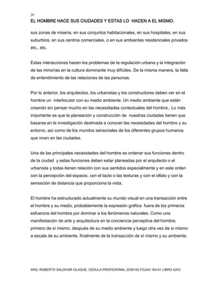 20
EL HOMBRE HACE SUS CIUDADES Y ESTAS LO HACEN A EL MISMO.
ARQ. ROBERTO SALDIVAR OLAGUE, CEDULA PROFESIONAL 2538150 FOJAS 164-01 LIBRO A253
sus zonas de miseria, en sus conjuntos habitacionales, en sus hospitales, en sus
suburbios, en sus centros comerciales, o en sus ambientes residenciales privados
etc., etc.
Estas interacciones hacen los problemas de la regulación urbana y la integración
de las minorías en la cultura dominante muy difíciles. De la misma manera, la falta
de entendimiento de las relaciones de las personas.
Por lo anterior, los arquitectos, los urbanistas y los constructores deben ver en el
hombre un interlocutor con su medio ambiente. Un medio ambiente que están
creando sin pensar mucho en las necesidades contextuales del hombre., Lo más
importante es que la planeación y construcción de nuestras ciudades tienen que
basarse en la investigación destinada a conocer las necesidades del hombre y su
entorno, así como de los mundos sensoriales de los diferentes grupos humanos
que viven en las ciudades.
Una de las principales necesidades del hombre es ordenar sus funciones dentro
de la ciudad y estas funciones deben estar planeadas por el arquitecto o el
urbanista y todas tienen relación con sus sentidos especialmente y en este orden
con la percepción del espacio, con el tacto o las texturas y con el olfato y con la
sensación de distancia que proporciona la vista.
El hombre ha estructurado actualmente su mundo visual en una transacción entre
el hombre y su medio, probablemente la expresión gráfica fuera de los primeros
esfuerzos del hombre por dominar a los fenómenos naturales. Como una
manifestación de arte y arquitectura en la conciencia perceptiva del hombre,
primero de sí mismo, después de su medio ambiente y luego otra vez de si mismo
a escala de su ambiente, finalmente de la transacción de sí mismo y su ambiente.
 