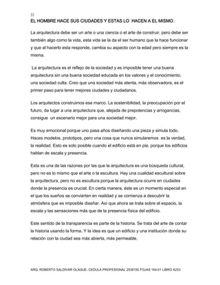 22
EL HOMBRE HACE SUS CIUDADES Y ESTAS LO HACEN A EL MISMO.
ARQ. ROBERTO SALDIVAR OLAGUE, CEDULA PROFESIONAL 2538150 FOJAS 164-01 LIBRO A253
La arquitectura debe ser un arte o una ciencia o el arte de construir, pero debe ser
también algo como la vida, esta vida se la da el ser humano que la hace funcionar
y que al hacerlo esta responde, cambia su aspecto con la edad pero siempre es la
misma.
La arquitectura es el reflejo de la sociedad y es imposible tener una buena
arquitectura sin una buena sociedad educada en los valores y el conocimiento,
una sociedad culta. Creo que una sociedad más atenta, más observadora, es el
primer paso para tener mejores ciudades y ciudadanos.
Los arquitectos construimos ese marco. La sostenibilidad, la preocupación por el
futuro, da lugar a una arquitectura que, alejada de prepotencias y arrogancias,
consigue un escenario mejor para una sociedad mejor.
Es muy emocional porque uno pasa años diseñando una pieza y simula todo.
Haces modelos, prototipos, pero una cosa que nunca simularemos es la verdad,
la realidad. Esto es solo posible cuando el edificio está en pie, porque los edificios
hablan de escala y presencia.
Esta es una de las razones por las que la arquitectura es una búsqueda cultural,
pero no es lo mismo que el arte o la escultura. Hay una cualidad escultural sobre
la arquitectura, pero no es escultura porque la arquitectura ocurre en ciudades
donde la presencia es crucial. En cierta manera, éste es un momento especial en
el que los sueños se convierten en realidad y se comienza a descubrir la
atmósfera que es imposible diseñar. Así que ahora se trata sobre el espacio, la
escala y las sensaciones más que de la presencia física del edificio.
Este sentido de la transparencia es parte de la historia. Se trata del arte de contar
la historia usando la forma. Y la idea es que un edificio y una institución donde su
relación con la ciudad sea más abierta, más permeable.
 